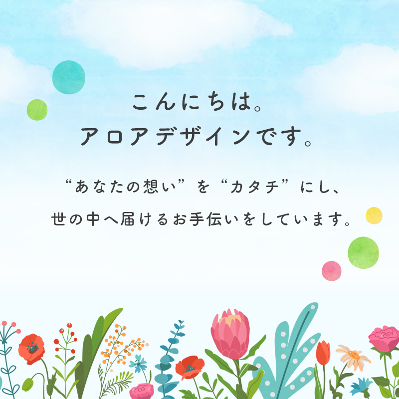 こんにちは。アロアデザインです。“あなたの想い”を“カタチ”にし、世の中へ届けるお手伝いをしています。